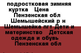  подростковая зимняя куртка › Цена ­ 2 500 - Пензенская обл., Шемышейский р-н, Шемышейка пгт Дети и материнство » Детская одежда и обувь   . Пензенская обл.